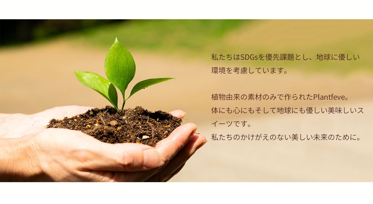 私たちはSDGsを優先課題とし、地球に優しい環境を考慮しています。植物由来の素材のみで作られたPlant fève。体にも心にもそして地球にも優しい美味しいスイーツです。私たちのかけがいない美しい未来のために。